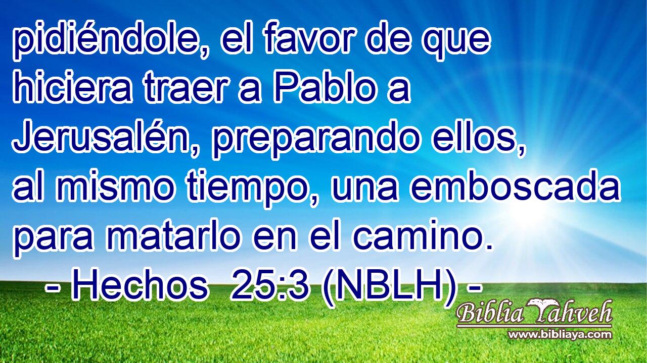  pidiéndole, el favor de que hiciera traer a Pablo a Jerusalén, preparando ellos, al mismo tiempo, una emboscada para matarlo en el camino. 