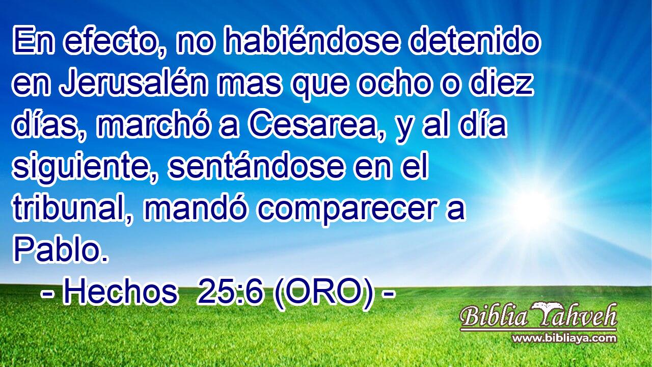  En efecto, no habiéndose detenido en Jerusalén mas que ocho o diez días, marchó a Cesarea, y al día siguiente, sentándose en el tribunal, mandó comparecer a Pablo. 
