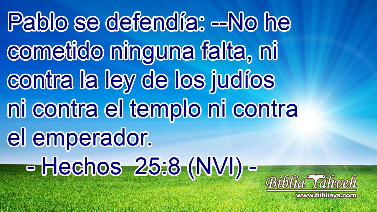  Pablo se defendía: --No he cometido ninguna falta, ni contra la ley de los judíos ni contra el templo ni contra el emperador. 