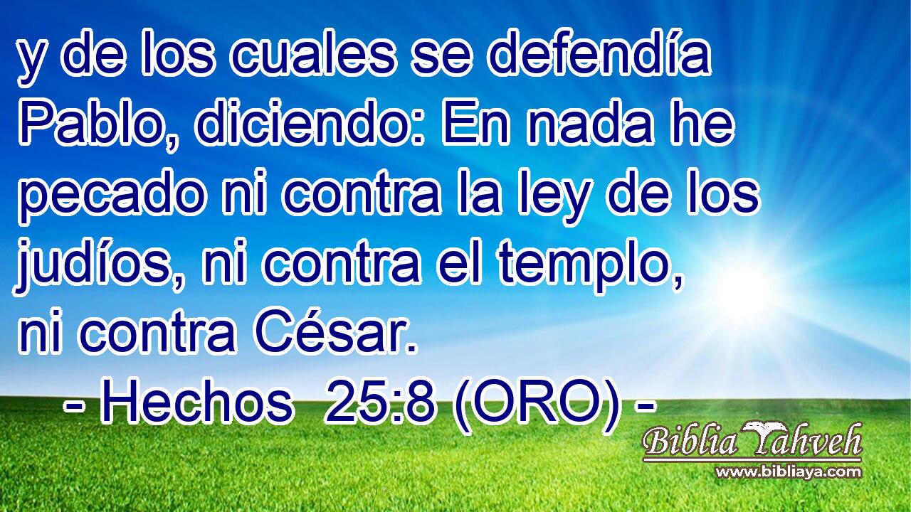  y de los cuales se defendía Pablo, diciendo: En nada he pecado ni contra la ley de los judíos, ni contra el templo, ni contra César. 