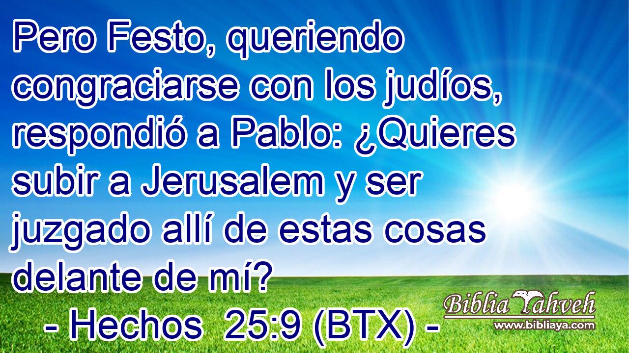 Pero Festo, queriendo congraciarse con los judíos, respondió a Pablo: ¿Quieres subir a Jerusalem y ser juzgado allí de estas cosas delante de mí?