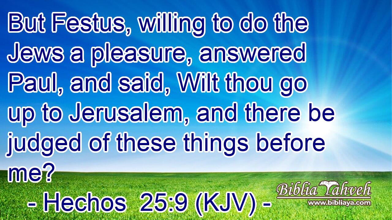 But Festus, willing to do the Jews a pleasure, answered Paul, and said, Wilt thou go up to Jerusalem, and there be judged of these things before me?