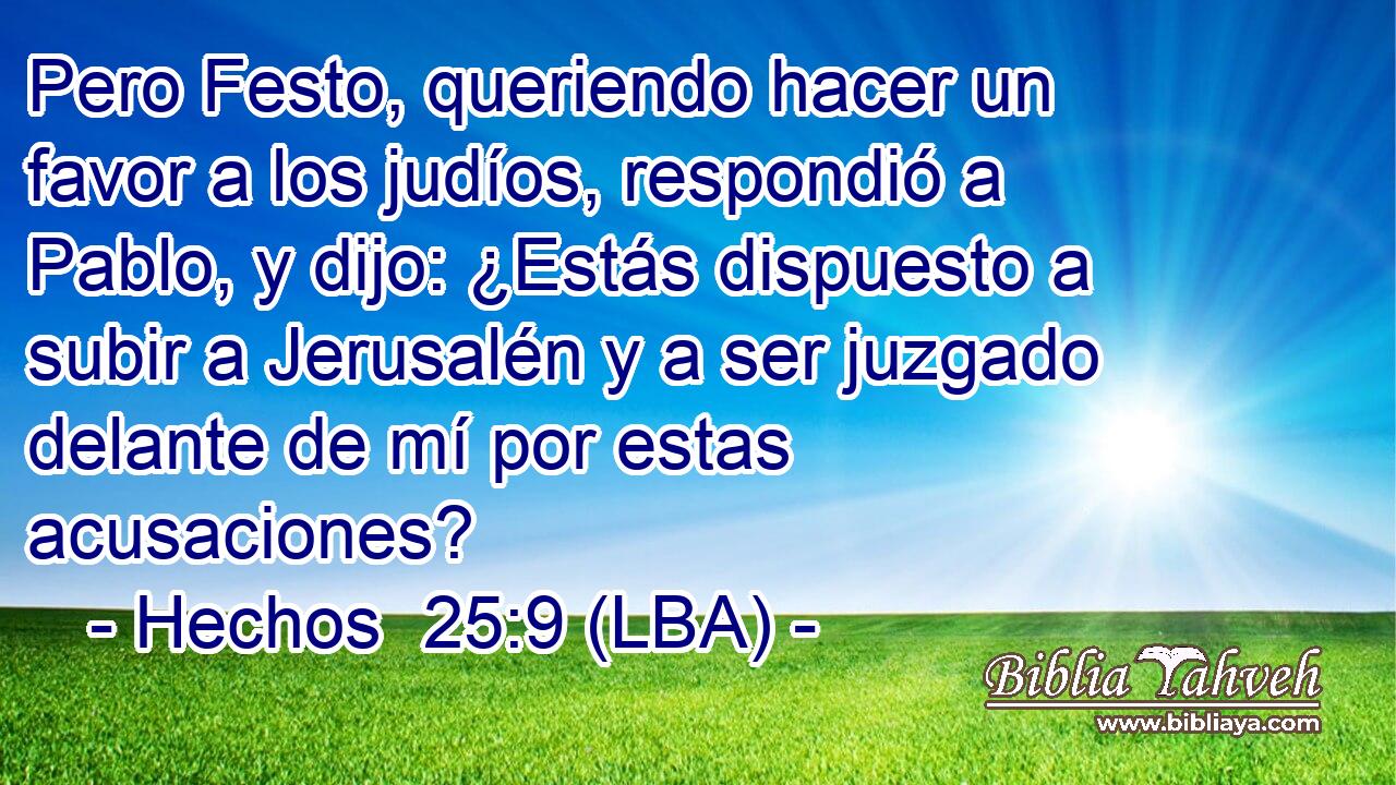 Pero Festo, queriendo hacer un favor a los judíos, respondió a Pablo, y dijo: ¿Estás dispuesto a subir a Jerusalén y a ser juzgado delante de mí por estas acusaciones?
