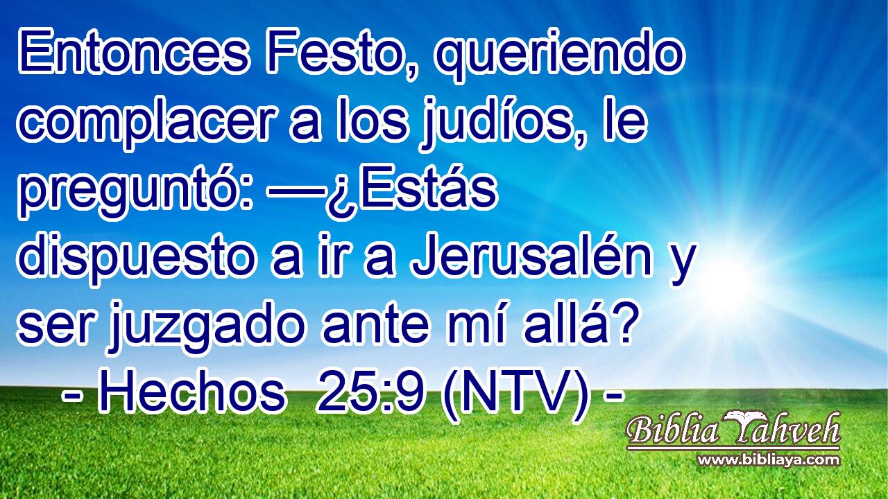 Entonces Festo, queriendo complacer a los judíos, le preguntó: —¿Estás dispuesto a ir a Jerusalén y ser juzgado ante mí allá?