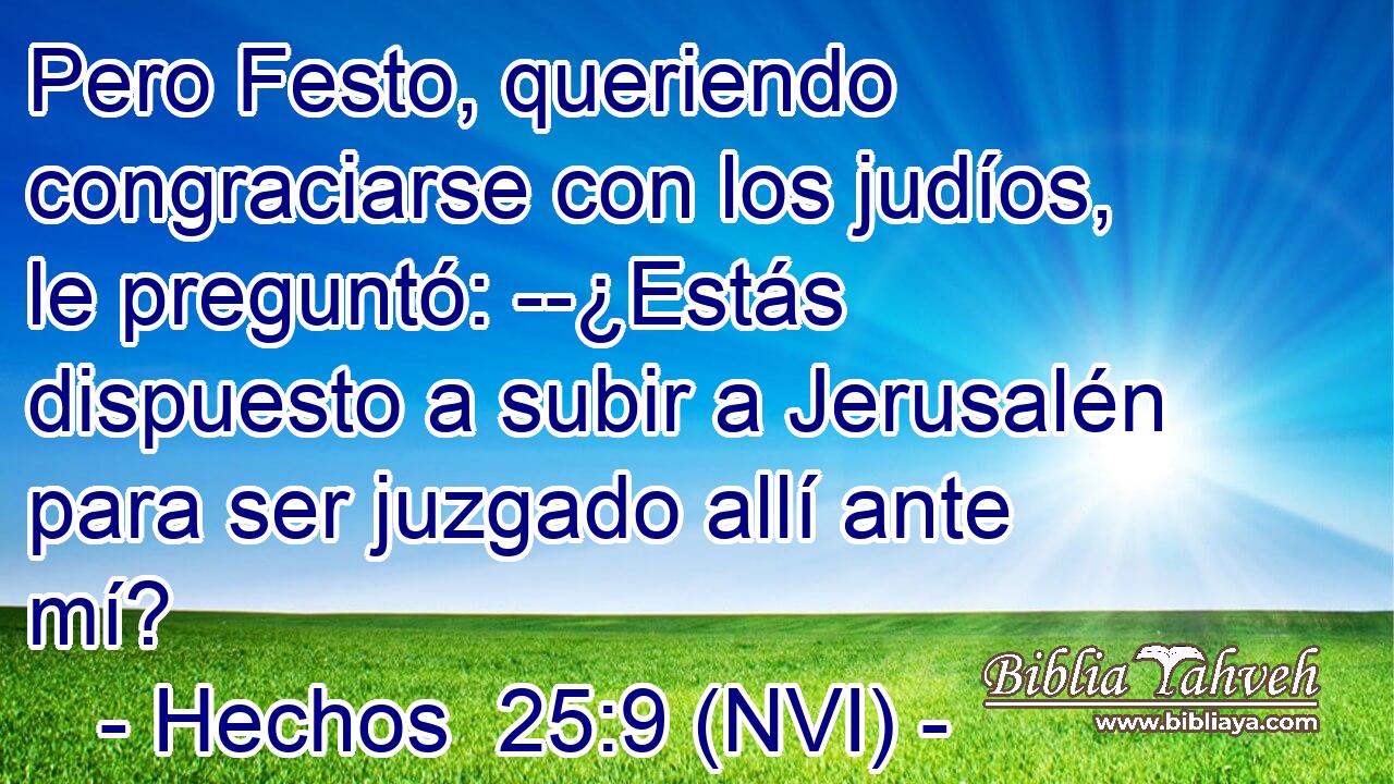  Pero Festo, queriendo congraciarse con los judíos, le preguntó: --¿Estás dispuesto a subir a Jerusalén para ser juzgado allí ante mí? 