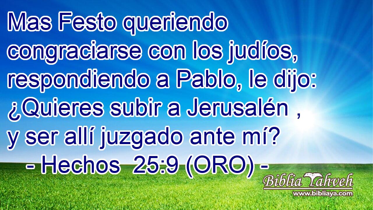 Mas Festo queriendo congraciarse con los judíos, respondiendo a Pablo, le dijo: ¿Quieres subir a Jerusalén , y ser allí juzgado ante mí? 