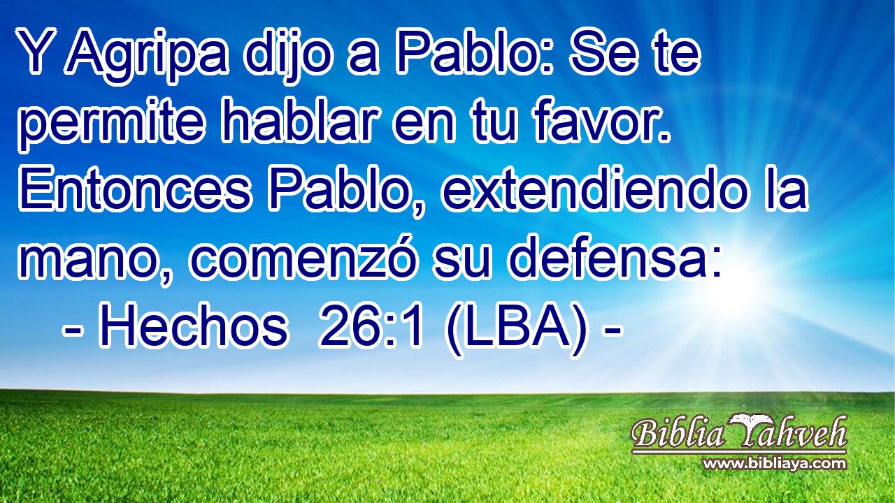 Y Agripa dijo a Pablo: Se te permite hablar en tu favor. Entonces Pablo, extendiendo la mano, comenzó su defensa: