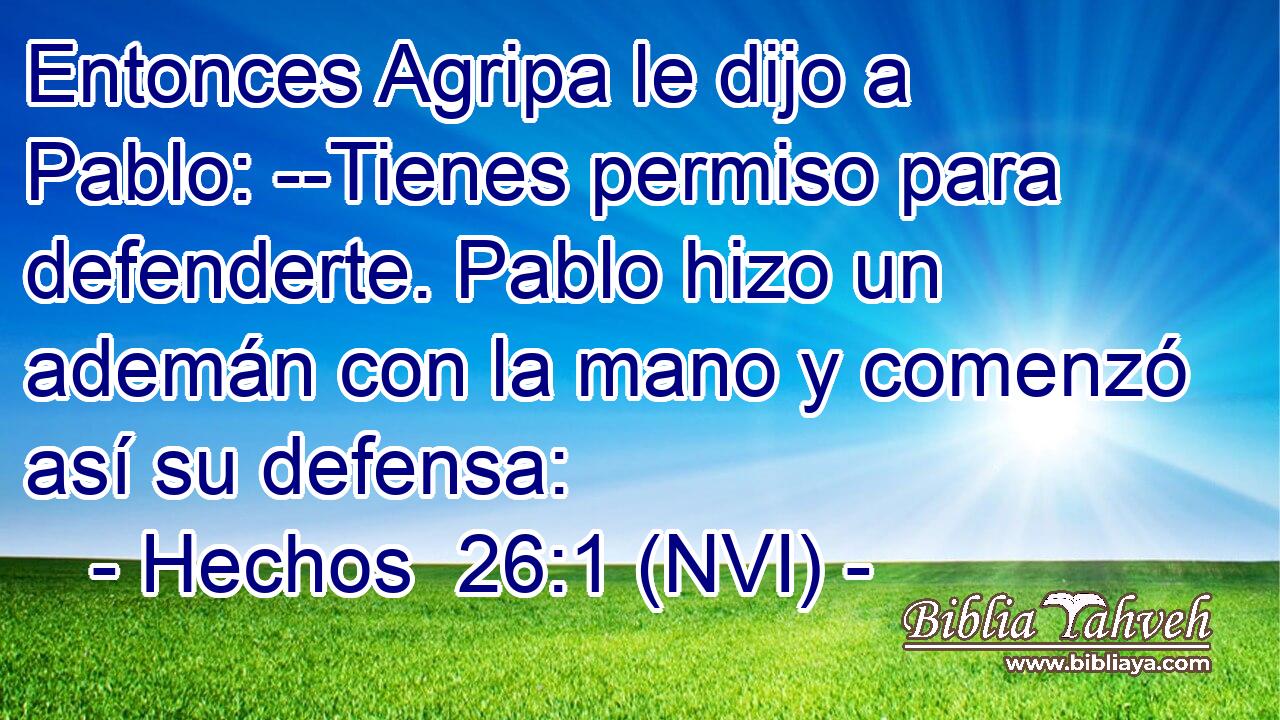  Entonces Agripa le dijo a Pablo: --Tienes permiso para defenderte. Pablo hizo un ademán con la mano y comenzó así su defensa: 