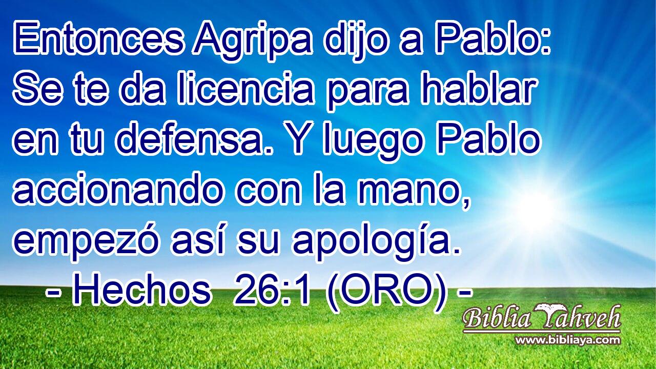  Entonces Agripa dijo a Pablo: Se te da licencia para hablar en tu defensa. Y luego Pablo accionando con la mano, empezó así su apología. 