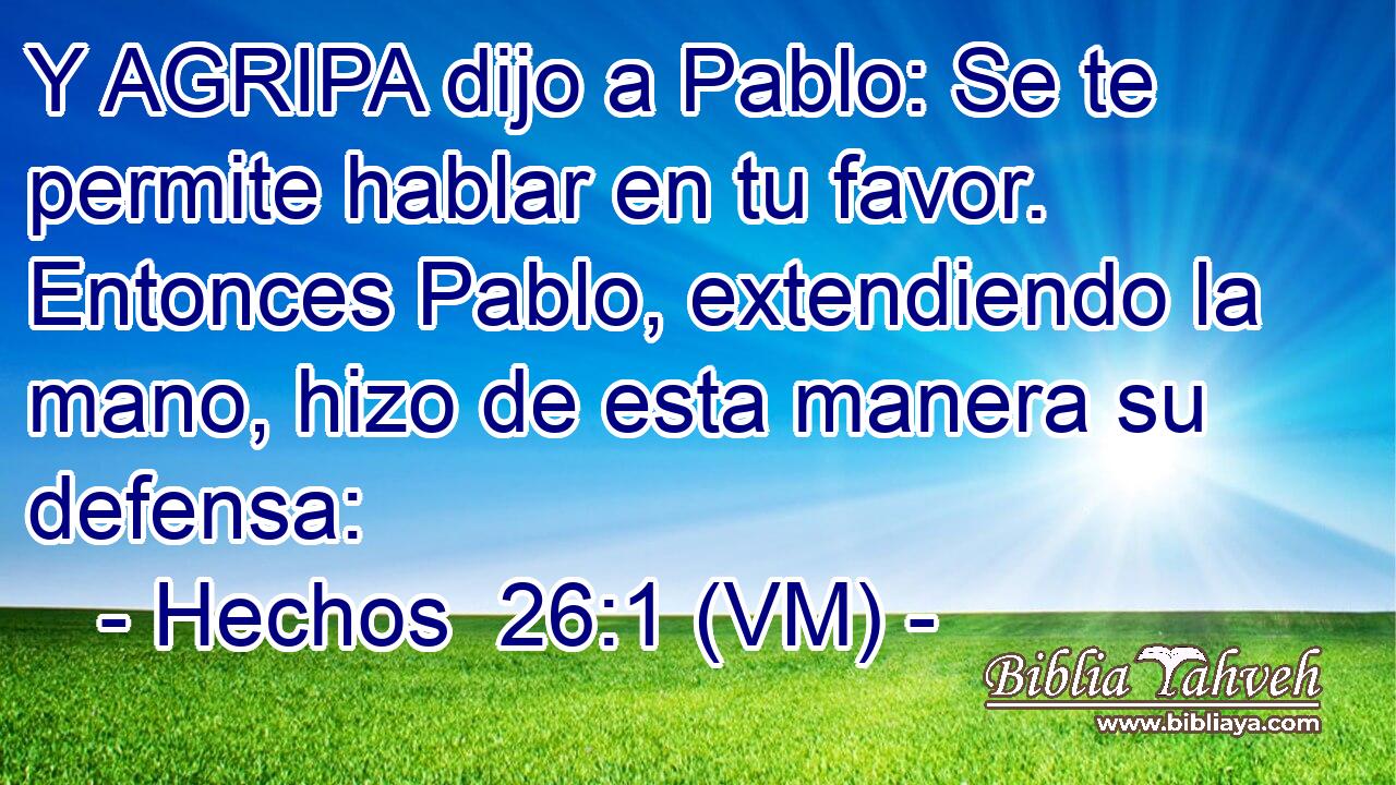  Y AGRIPA dijo a Pablo: Se te permite hablar en tu favor. Entonces Pablo, extendiendo la mano, hizo de esta manera su defensa: 