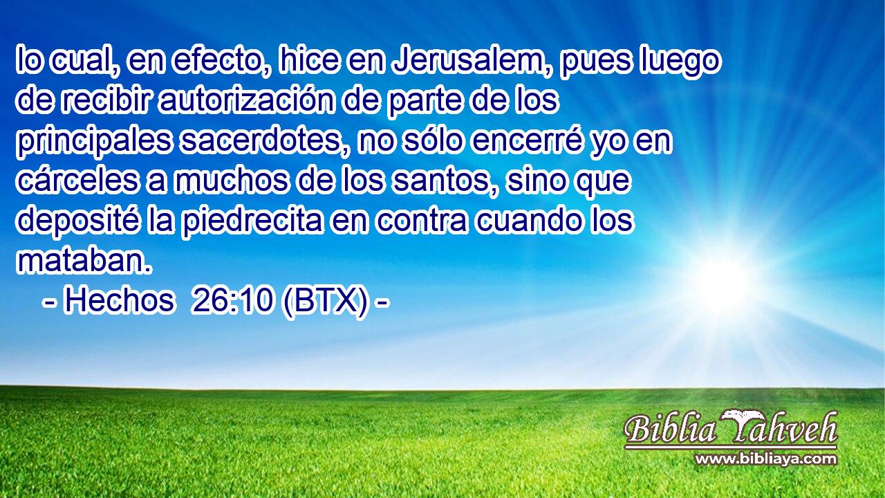lo cual, en efecto, hice en Jerusalem, pues luego de recibir autorización de parte de los principales sacerdotes, no sólo encerré yo en cárceles a muchos de los santos, sino que deposité la piedrecita en contra cuando los mataban.