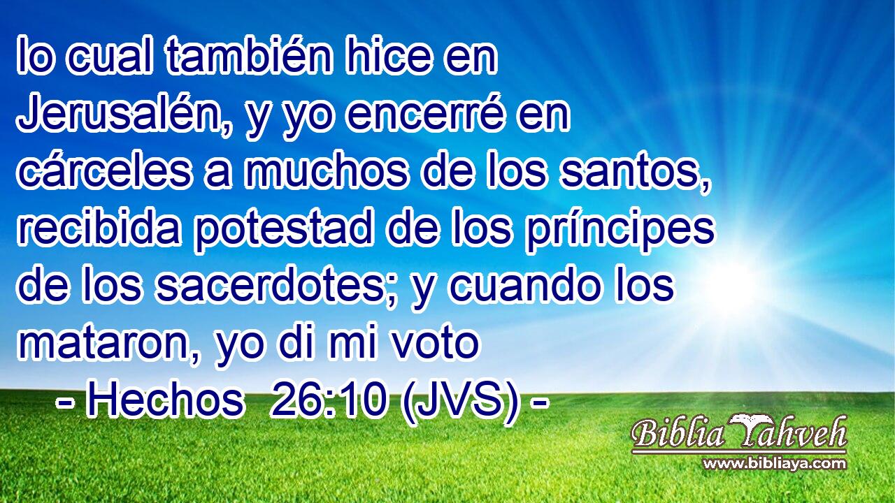 lo cual también hice en Jerusalén, y yo encerré en cárceles a muchos de los santos, recibida potestad de los príncipes de los sacerdotes; y cuando los mataron, yo di mi voto