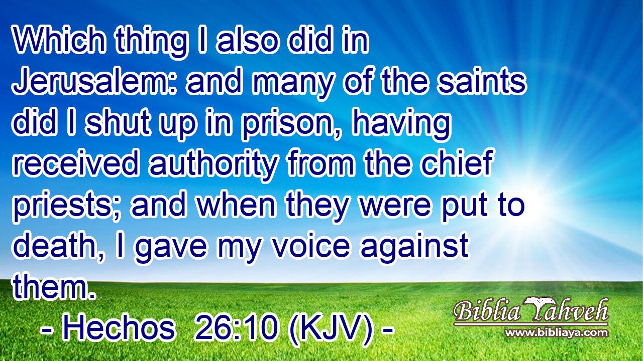 Which thing I also did in Jerusalem: and many of the saints did I shut up in prison, having received authority from the chief priests; and when they were put to death, I gave my voice against them.