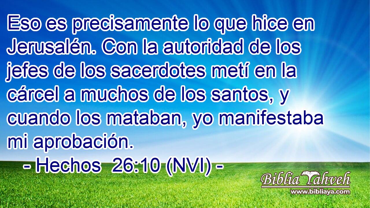  Eso es precisamente lo que hice en Jerusalén. Con la autoridad de los jefes de los sacerdotes metí en la cárcel a muchos de los santos, y cuando los mataban, yo manifestaba mi aprobación. 
