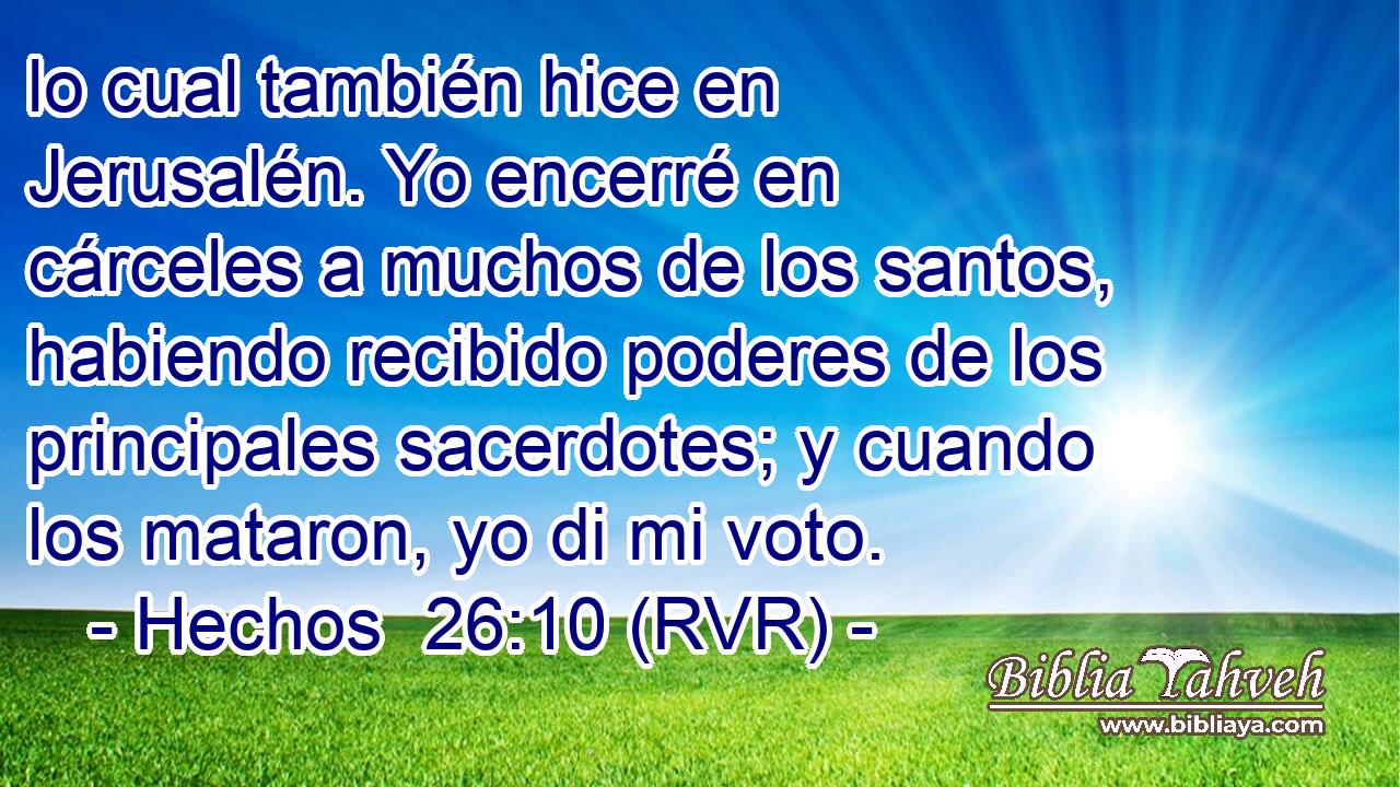 lo cual también hice en Jerusalén. Yo encerré en cárceles a muchos de los santos, habiendo recibido poderes de los principales sacerdotes; y cuando los mataron, yo di mi voto.