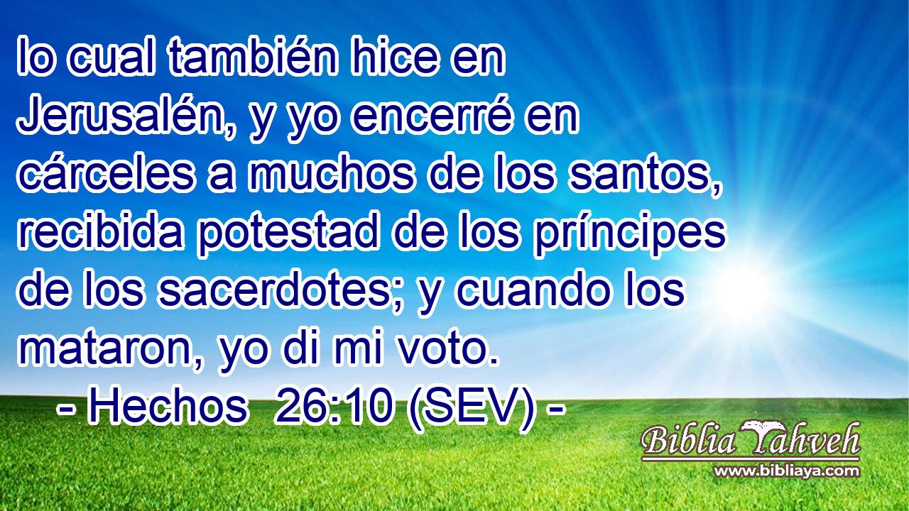 lo cual también hice en Jerusalén, y yo encerré en cárceles a muchos de los santos, recibida potestad de los príncipes de los sacerdotes; y cuando los mataron, yo di mi voto.