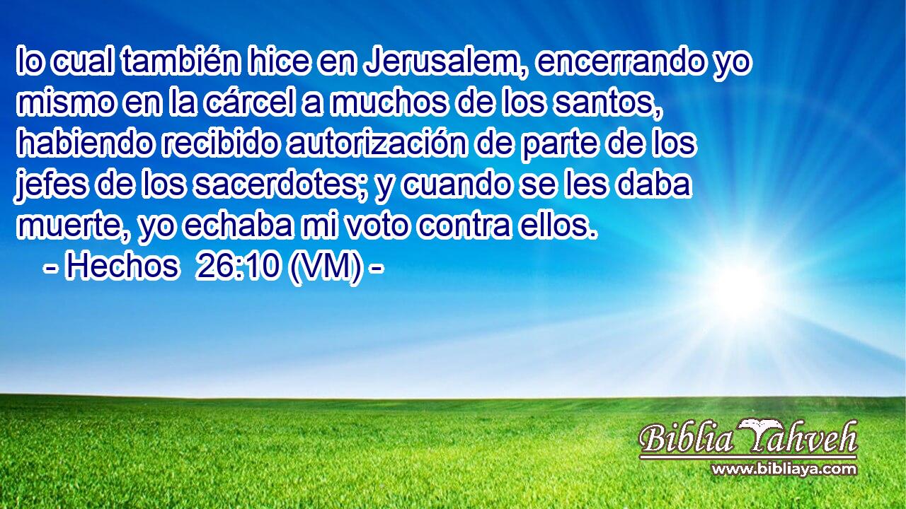  lo cual también hice en Jerusalem, encerrando yo mismo en la cárcel a muchos de los santos, habiendo recibido autorización de parte de los jefes de los sacerdotes; y cuando se les daba muerte, yo echaba mi voto contra ellos. 