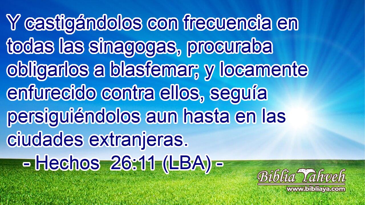 Y castigándolos con frecuencia en todas las sinagogas, procuraba obligarlos a blasfemar; y locamente enfurecido contra ellos, seguía persiguiéndolos aun hasta en las ciudades extranjeras.
