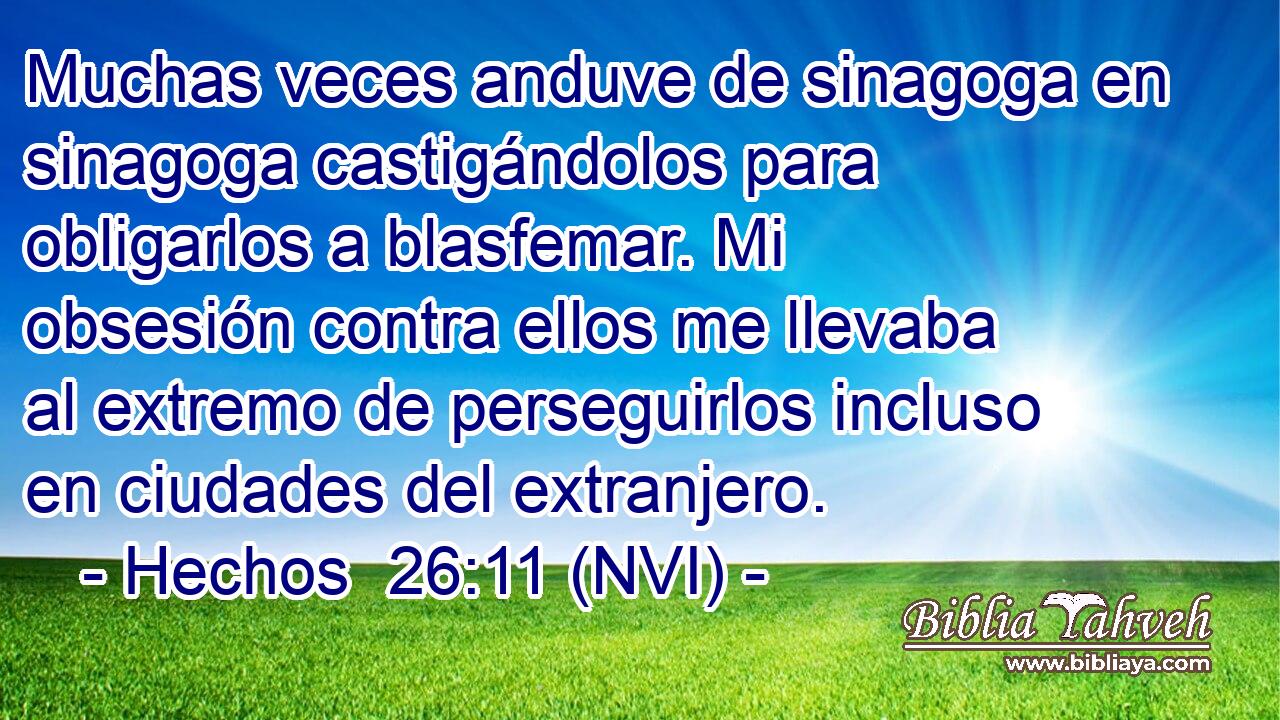  Muchas veces anduve de sinagoga en sinagoga castigándolos para obligarlos a blasfemar. Mi obsesión contra ellos me llevaba al extremo de perseguirlos incluso en ciudades del extranjero. 