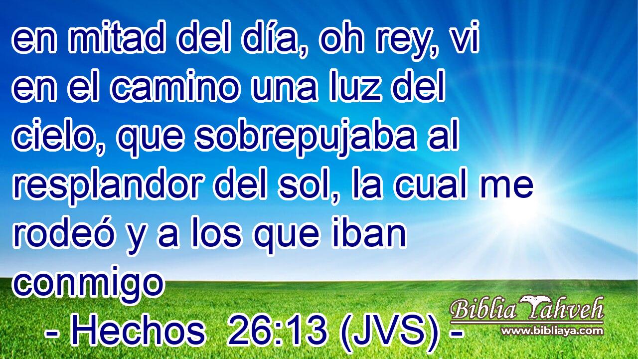 en mitad del día, oh rey, vi en el camino una luz del cielo, que sobrepujaba al resplandor del sol, la cual me rodeó y a los que iban conmigo