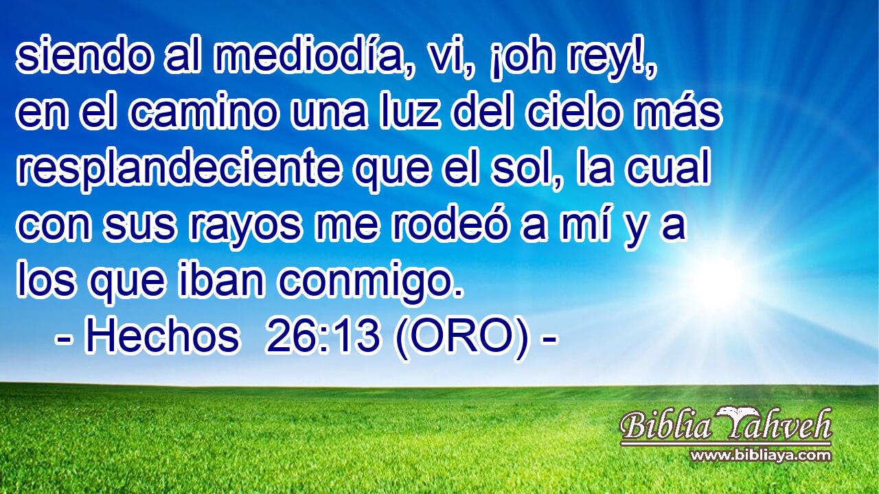  siendo al mediodía, vi, ¡oh rey!, en el camino una luz del cielo más resplandeciente que el sol, la cual con sus rayos me rodeó a mí y a los que iban conmigo. 