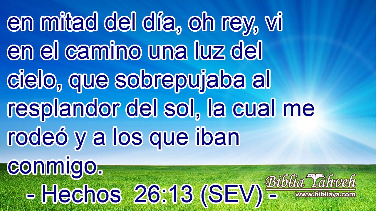 en mitad del día, oh rey, vi en el camino una luz del cielo, que sobrepujaba al resplandor del sol, la cual me rodeó y a los que iban conmigo.