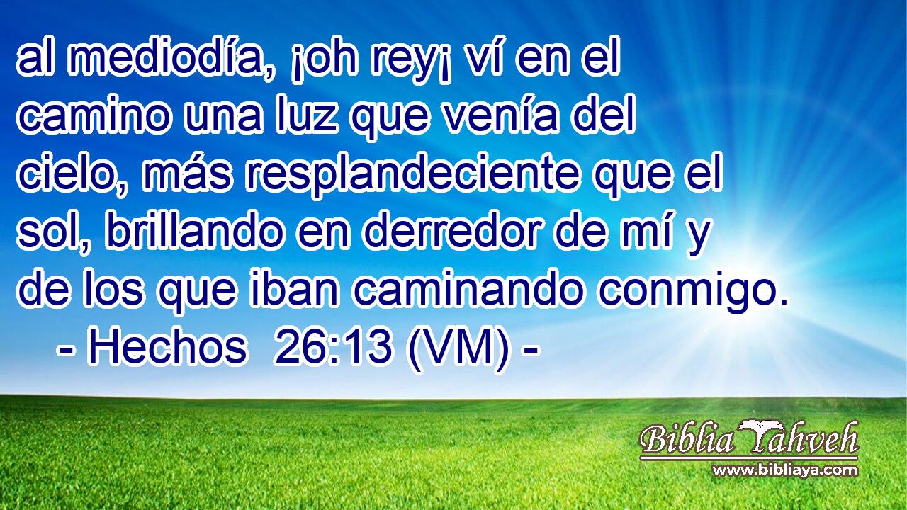  al mediodía, ¡oh rey¡ ví en el camino una luz que venía del cielo, más resplandeciente que el sol, brillando en derredor de mí y de los que iban caminando conmigo. 