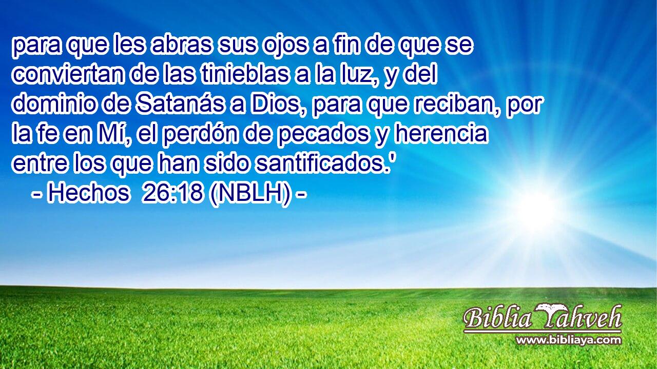 para que les abras sus ojos a fin de que se conviertan de las tinieblas a la luz, y del dominio de Satanás a Dios, para que reciban, por la fe en Mí, el perdón de pecados y herencia entre los que han sido santificados.' 