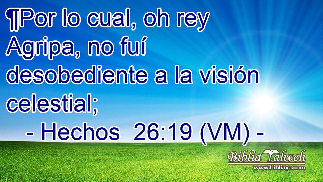  ¶Por lo cual, oh rey Agripa, no fuí desobediente a la visión celestial; 