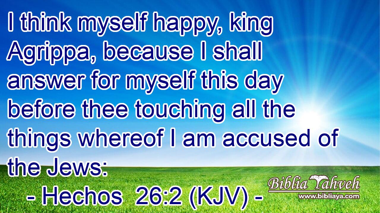 I think myself happy, king Agrippa, because I shall answer for myself this day before thee touching all the things whereof I am accused of the Jews:
