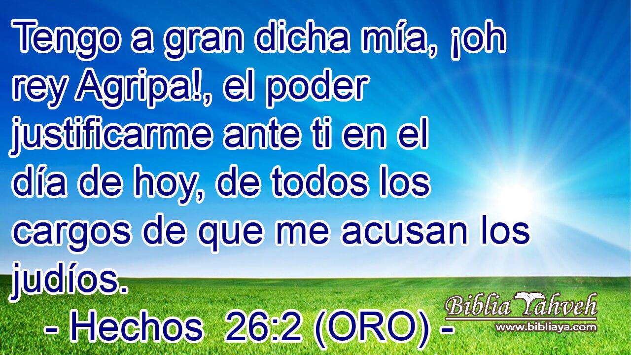  Tengo a gran dicha mía, ¡oh rey Agripa!, el poder justificarme ante ti en el día de hoy, de todos los cargos de que me acusan los judíos. 