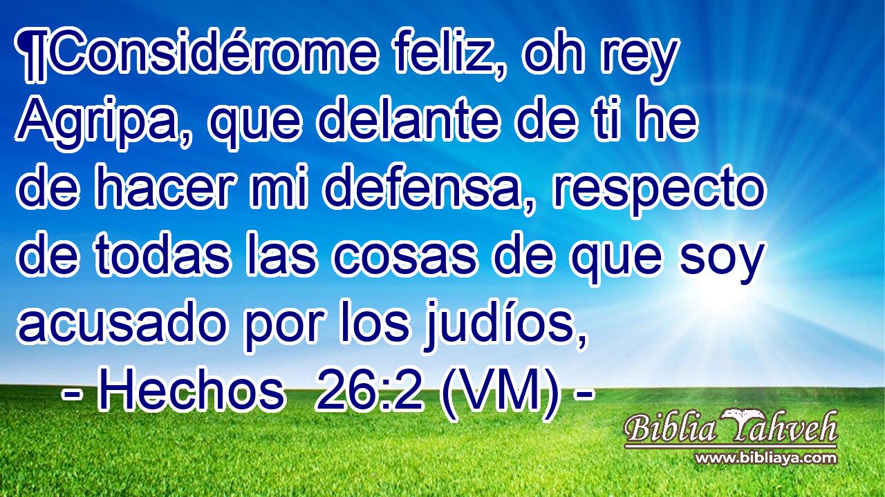  ¶Considérome feliz, oh rey Agripa, que delante de ti he de hacer mi defensa, respecto de todas las cosas de que soy acusado por los judíos, 