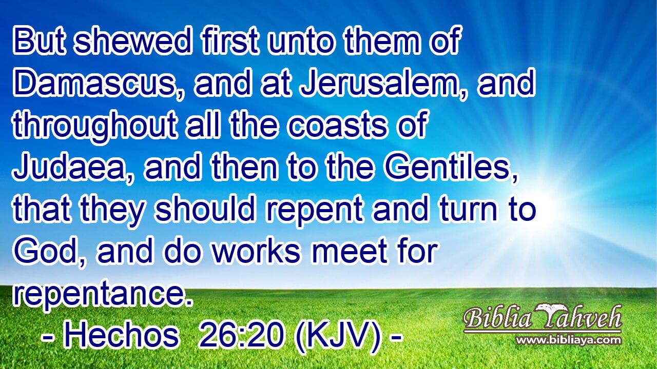 But shewed first unto them of Damascus, and at Jerusalem, and throughout all the coasts of Judaea, and then to the Gentiles, that they should repent and turn to God, and do works meet for repentance.