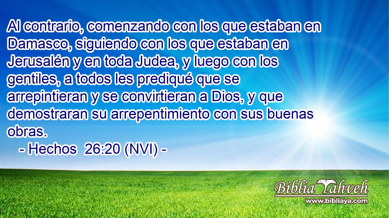  Al contrario, comenzando con los que estaban en Damasco, siguiendo con los que estaban en Jerusalén y en toda Judea, y luego con los gentiles, a todos les prediqué que se arrepintieran y se convirtieran a Dios, y que demostraran su arrepentimiento con sus buenas obras. 
