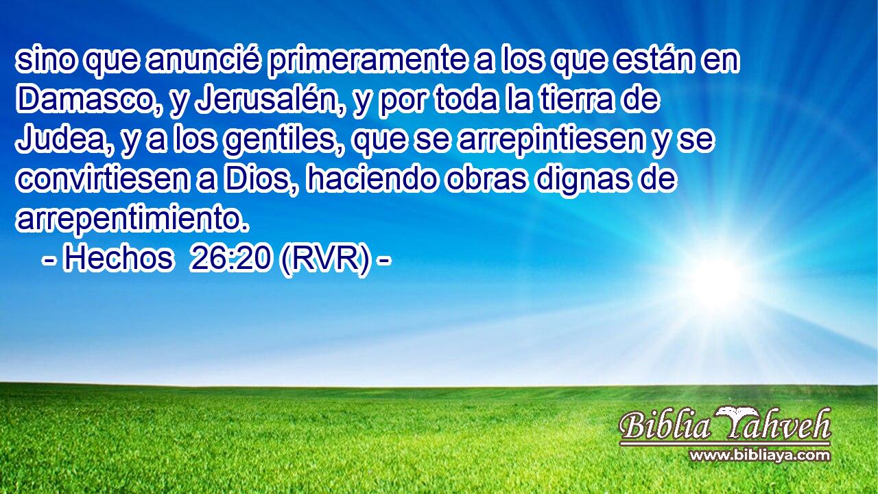 sino que anuncié primeramente a los que están en Damasco, y Jerusalén, y por toda la tierra de Judea, y a los gentiles, que se arrepintiesen y se convirtiesen a Dios, haciendo obras dignas de arrepentimiento.