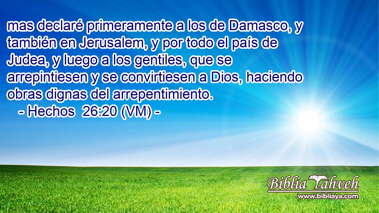  mas declaré primeramente a los de Damasco, y también en Jerusalem, y por todo el país de Judea, y luego a los gentiles, que se arrepintiesen y se convirtiesen a Dios, haciendo obras dignas del arrepentimiento. 