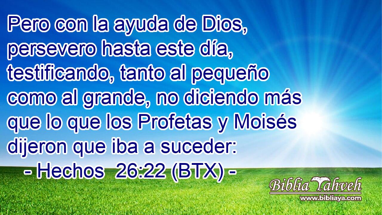 Pero con la ayuda de Dios, persevero hasta este día, testificando, tanto al pequeño como al grande, no diciendo más que lo que los Profetas y Moisés dijeron que iba a suceder: