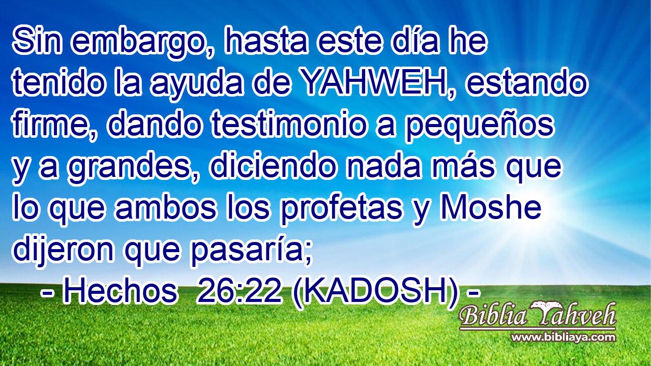  Sin embargo, hasta este día he tenido la ayuda de YAHWEH, estando firme, dando testimonio a pequeños y a grandes, diciendo nada más que lo que ambos los profetas y Moshe dijeron que pasaría; 
