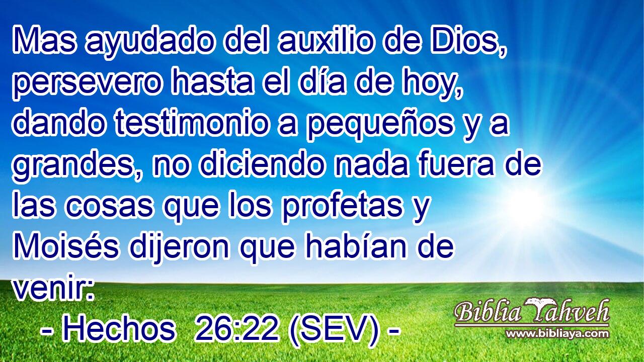 Mas ayudado del auxilio de Dios, persevero hasta el día de hoy, dando testimonio a pequeños y a grandes, no diciendo nada fuera de las cosas que los profetas y Moisés dijeron que habían de venir: