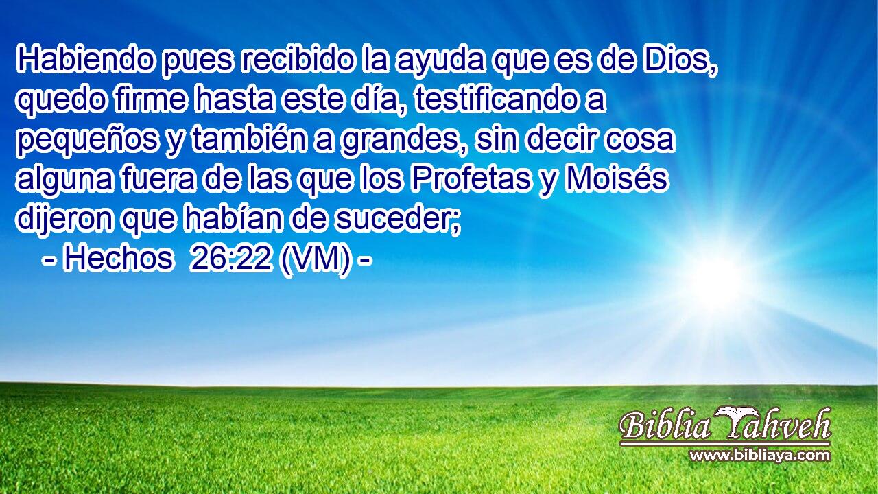  Habiendo pues recibido la ayuda que es de Dios, quedo firme hasta este día, testificando a pequeños y también a grandes, sin decir cosa alguna fuera de las que los Profetas y Moisés dijeron que habían de suceder; 