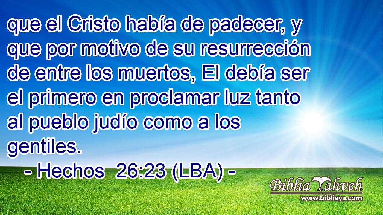 que el Cristo había de padecer, y que por motivo de su resurrección de entre los muertos, El debía ser el primero en proclamar luz tanto al pueblo judío como a los gentiles.