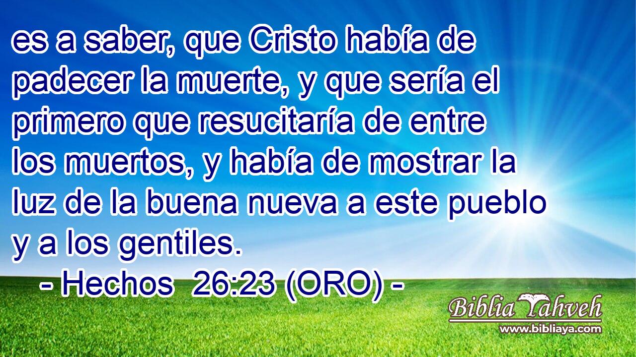  es a saber, que Cristo había de padecer la muerte, y que sería el primero que resucitaría de entre los muertos, y había de mostrar la luz de la buena nueva a este pueblo y a los gentiles. 