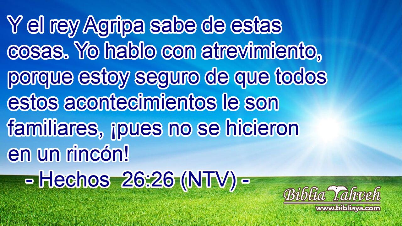 Y el rey Agripa sabe de estas cosas. Yo hablo con atrevimiento, porque estoy seguro de que todos estos acontecimientos le son familiares, ¡pues no se hicieron en un rincón!