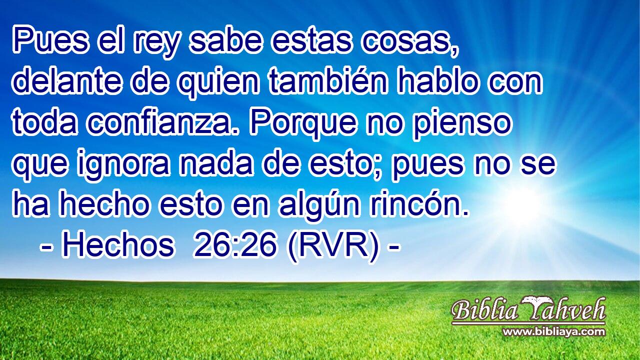 Pues el rey sabe estas cosas, delante de quien también hablo con toda confianza. Porque no pienso que ignora nada de esto; pues no se ha hecho esto en algún rincón.