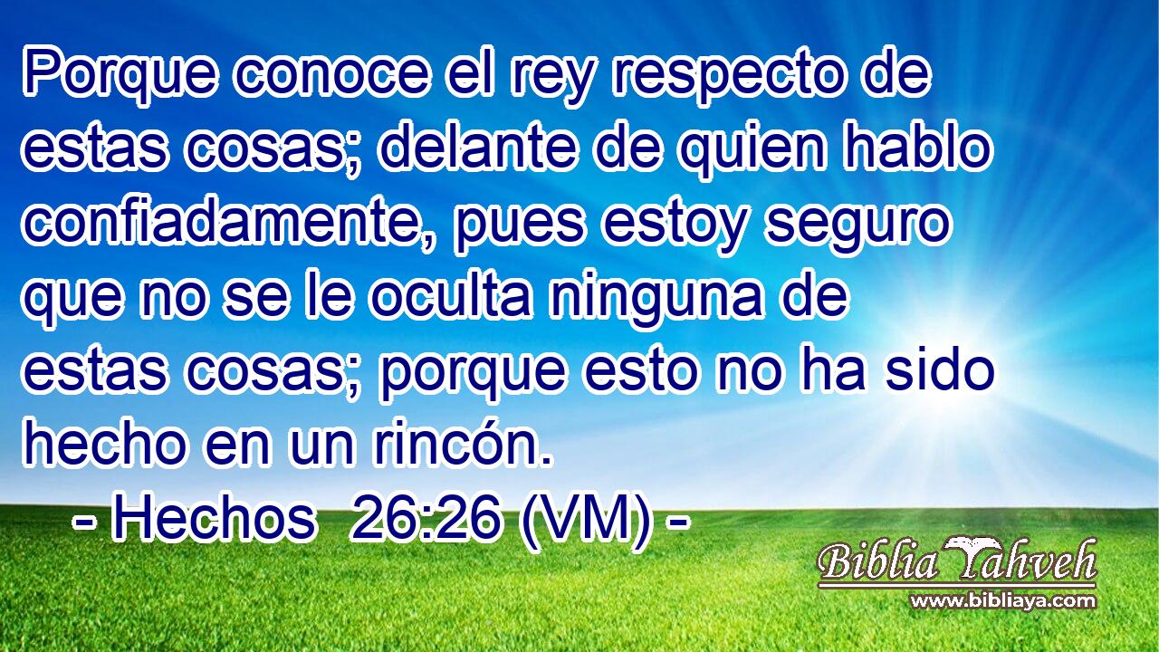  Porque conoce el rey respecto de estas cosas; delante de quien hablo confiadamente, pues estoy seguro que no se le oculta ninguna de estas cosas; porque esto no ha sido hecho en un rincón. 