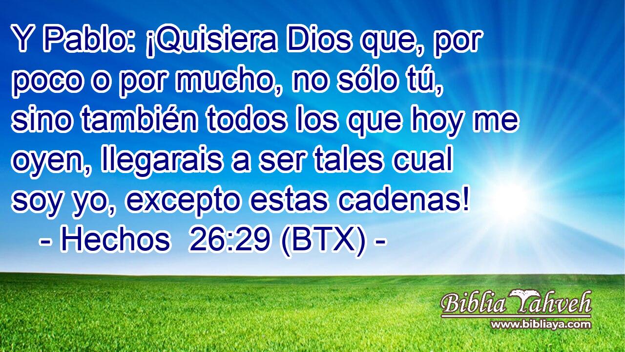 Y Pablo: ¡Quisiera Dios que, por poco o por mucho, no sólo tú, sino también todos los que hoy me oyen, llegarais a ser tales cual soy yo, excepto estas cadenas!