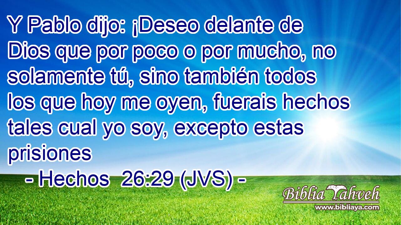Y Pablo dijo: ¡Deseo delante de Dios que por poco o por mucho, no solamente tú, sino también todos los que hoy me oyen, fuerais hechos tales cual yo soy, excepto estas prisiones