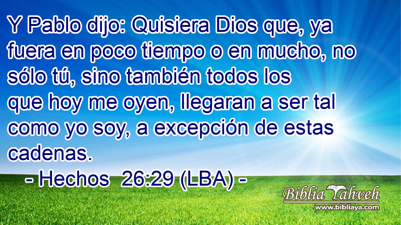 Y Pablo dijo: Quisiera Dios que, ya fuera en poco tiempo o en mucho, no sólo tú, sino también todos los que hoy me oyen, llegaran a ser tal como yo soy, a excepción de estas cadenas.