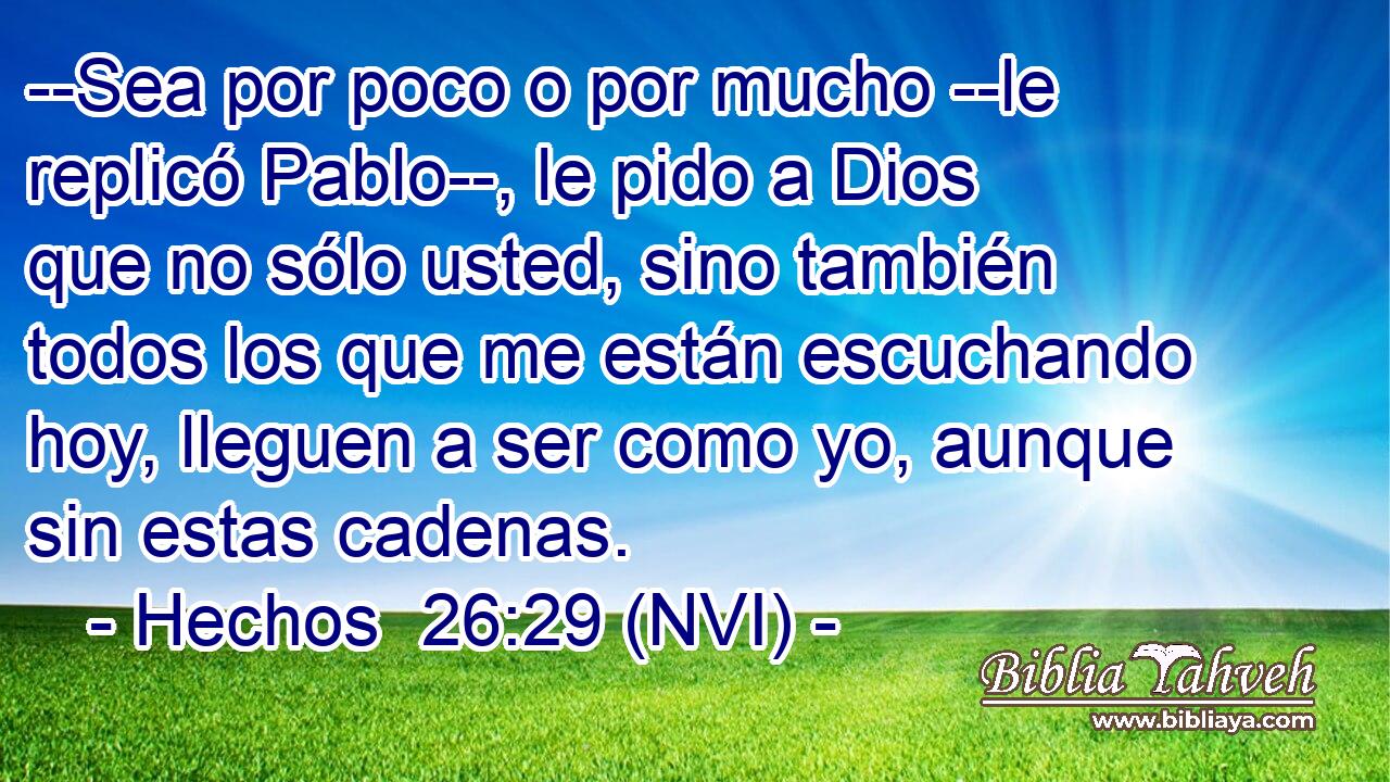  --Sea por poco o por mucho --le replicó Pablo--, le pido a Dios que no sólo usted, sino también todos los que me están escuchando hoy, lleguen a ser como yo, aunque sin estas cadenas. 