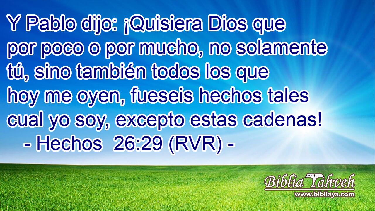 Y Pablo dijo: ¡Quisiera Dios que por poco o por mucho, no solamente tú, sino también todos los que hoy me oyen, fueseis hechos tales cual yo soy, excepto estas cadenas!